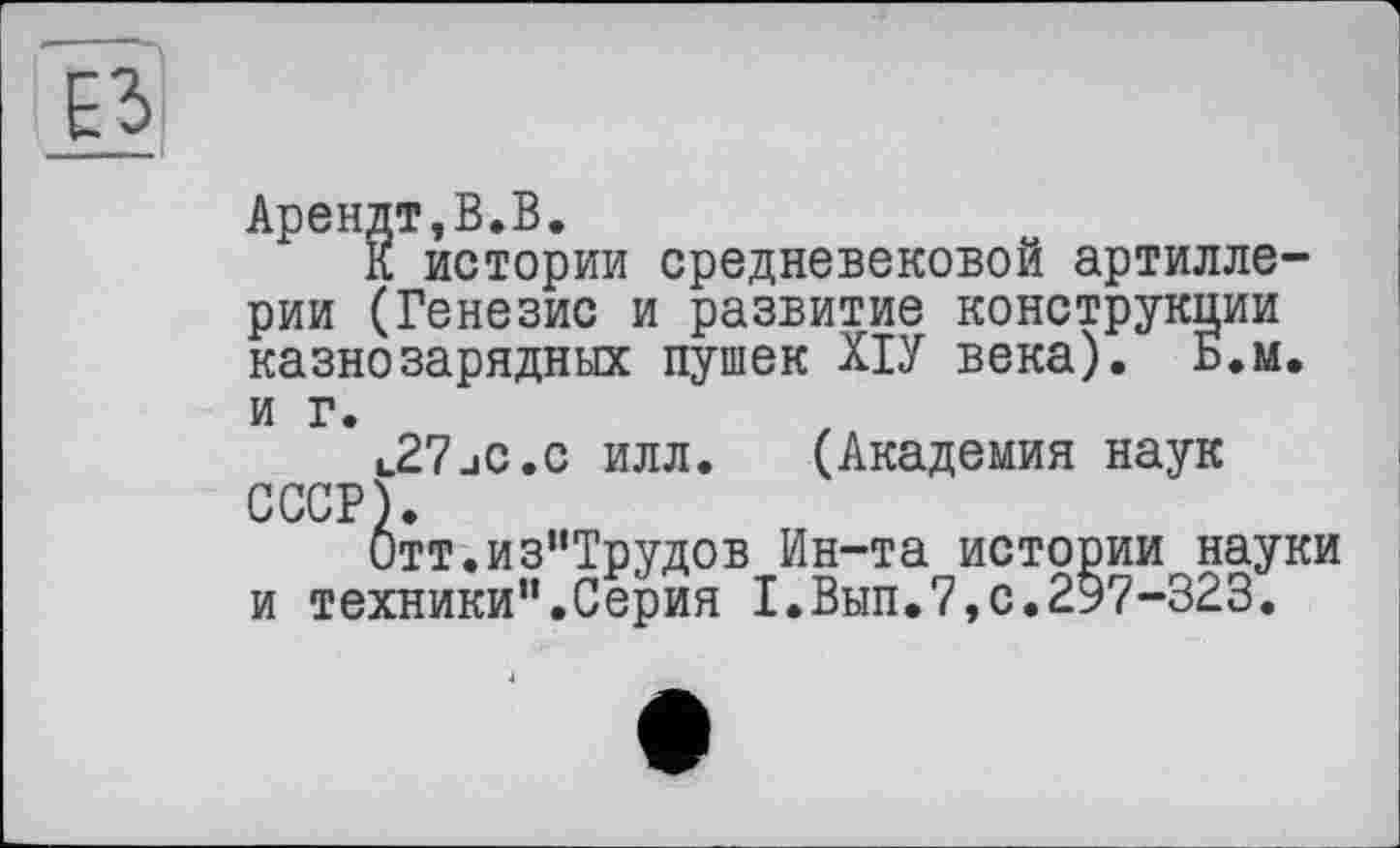 ﻿Арендт,В.В.
К истории средневековой артиллерии (Генезис и развитие конструкции казнозарядных пушек ХІУ века). Б.м. и г.
l27jC.c илл. (Академия наук СССР)
0тт.из“Трудов Ин-та истории науки и техники”.Серия 1.Вып.7,с.2Э7-323.